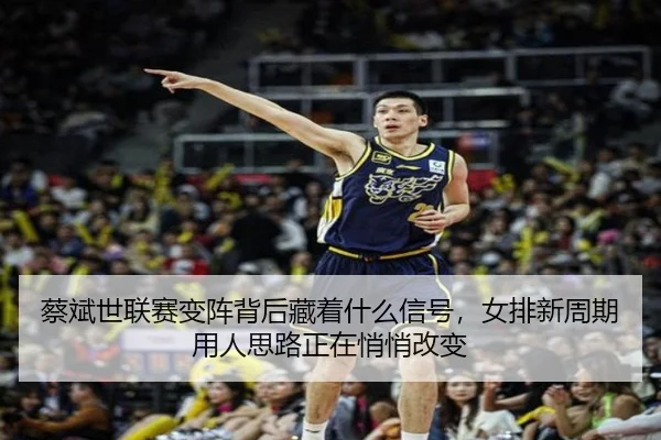蔡斌世联赛变阵背后藏着什么信号，女排新周期用人思路正在悄悄改变