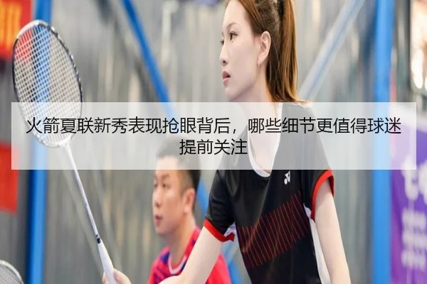 火箭夏联新秀表现抢眼背后，哪些细节更值得球迷提前关注（mkty）